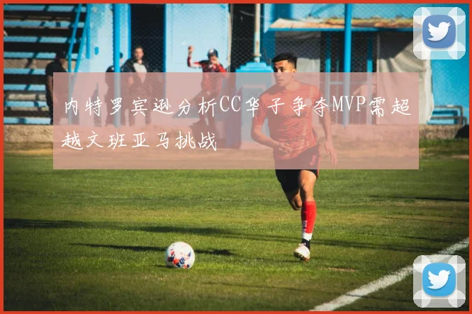 内特罗宾逊分析CC华子争夺MVP需超越文班亚马挑战
