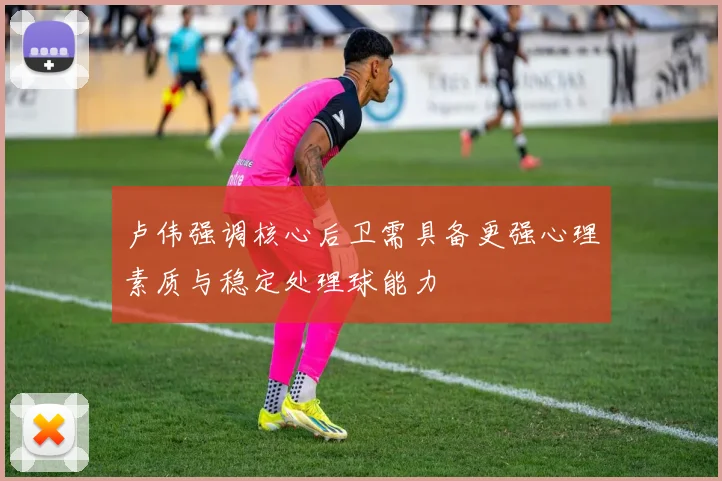 卢伟强调核心后卫需具备更强心理素质与稳定处理球能力