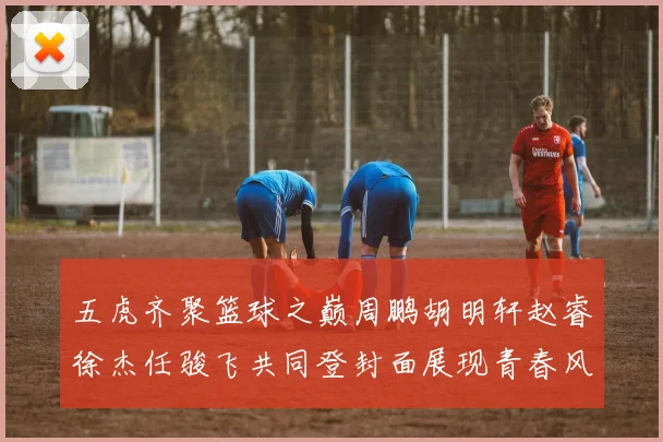 五虎齐聚篮球之巅周鹏胡明轩赵睿徐杰任骏飞共同登封面展现青春风采