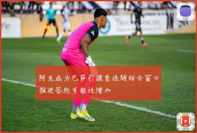 阿克成为巴萨引援首选随转会窗口推进签约可能性增加