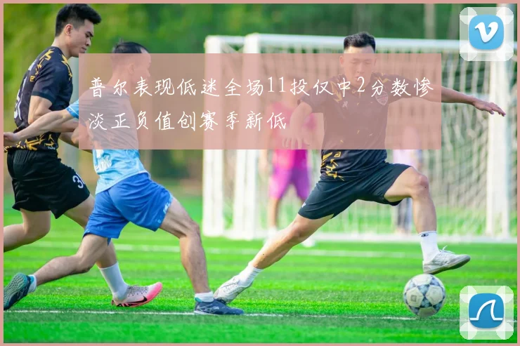 普尔表现低迷全场11投仅中2分数惨淡正负值创赛季新低