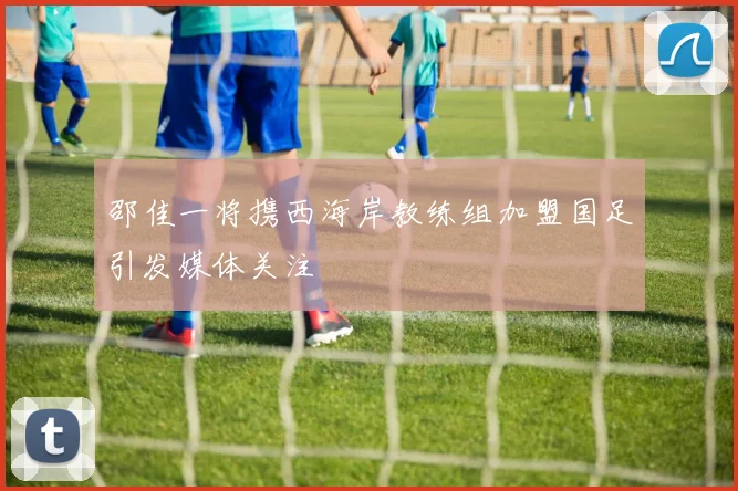 邵佳一将携西海岸教练组加盟国足引发媒体关注