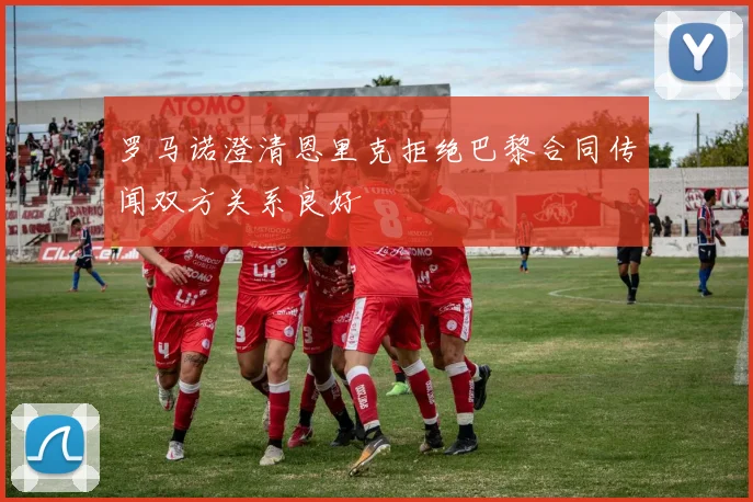 罗马诺澄清恩里克拒绝巴黎合同传闻双方关系良好