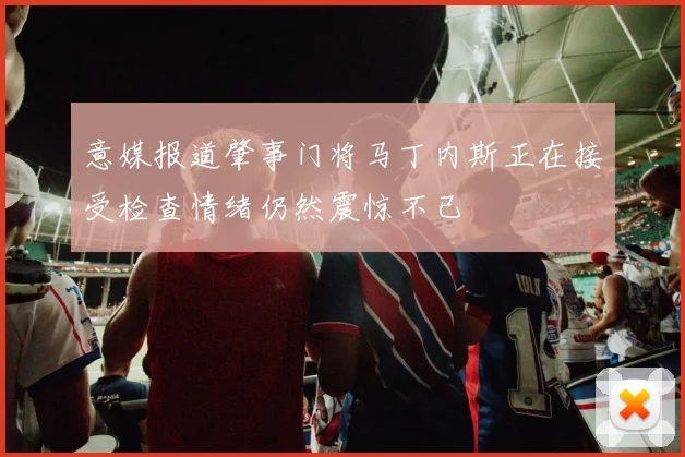 意媒报道肇事门将马丁内斯正在接受检查情绪仍然震惊不已
