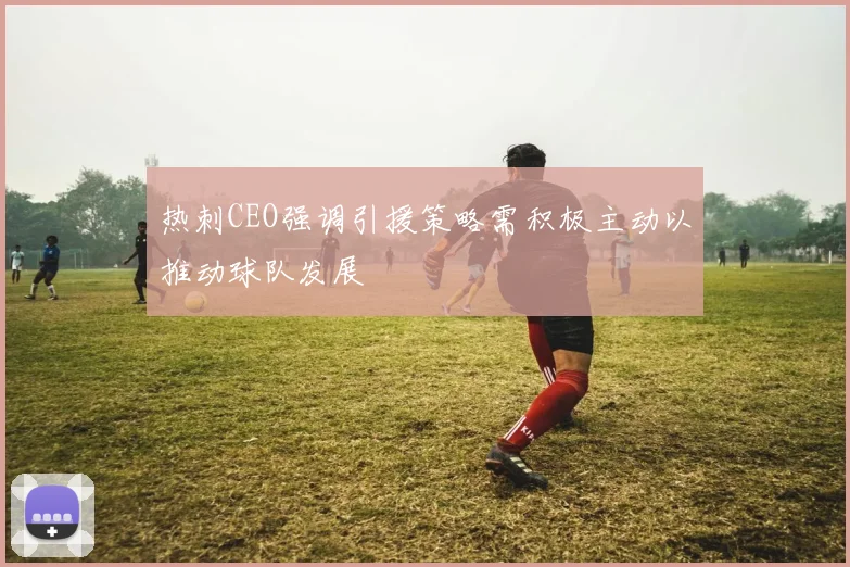热刺CEO强调引援策略需积极主动以推动球队发展