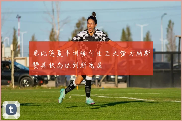 恩比德夏季训练付出巨大努力纳斯赞其状态达到新高度