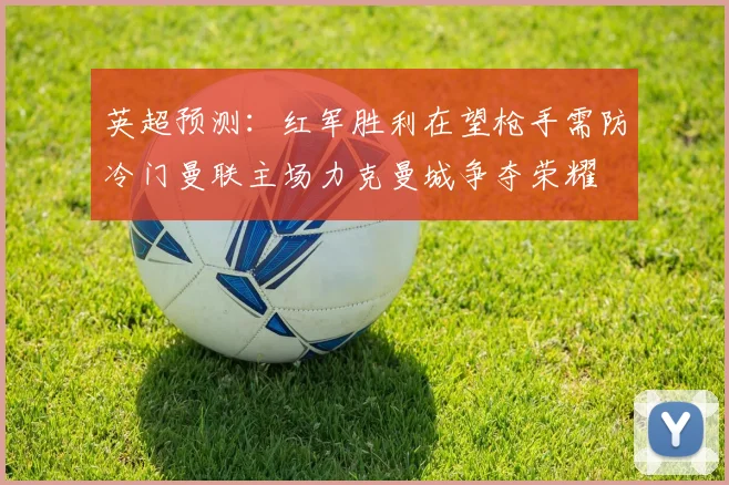 英超预测：红军胜利在望枪手需防冷门曼联主场力克曼城争夺荣耀
