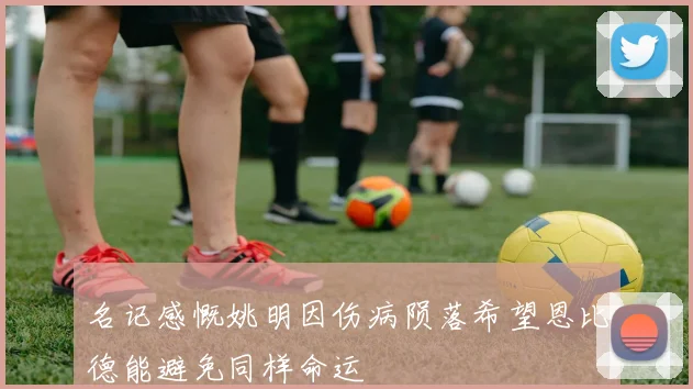 名记感慨姚明因伤病陨落希望恩比德能避免同样命运