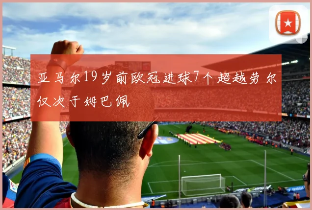 亚马尔19岁前欧冠进球7个超越劳尔仅次于姆巴佩