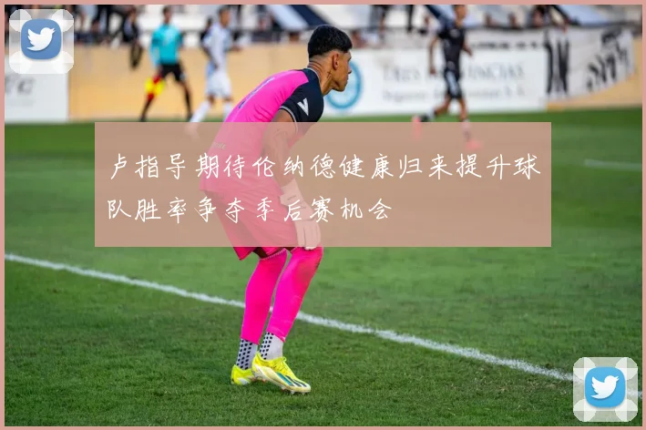卢指导期待伦纳德健康归来提升球队胜率争夺季后赛机会