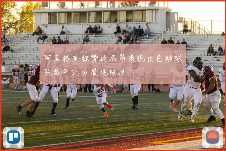 阿莱格里称赞迈尼昂表现出色助球队扳平比分展现韧性