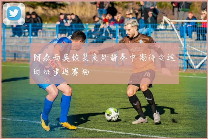阿森西奥恢复良好静养中期待合适时机重返赛场