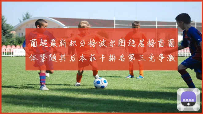 葡超最新积分榜波尔图稳居榜首葡体紧随其后本菲卡排名第三竞争激烈