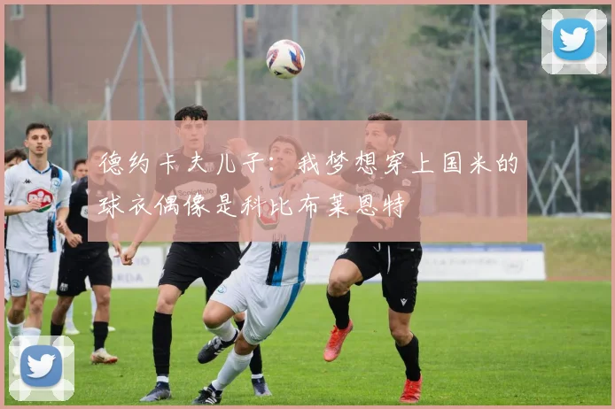 德约卡夫儿子：我梦想穿上国米的球衣偶像是科比布莱恩特