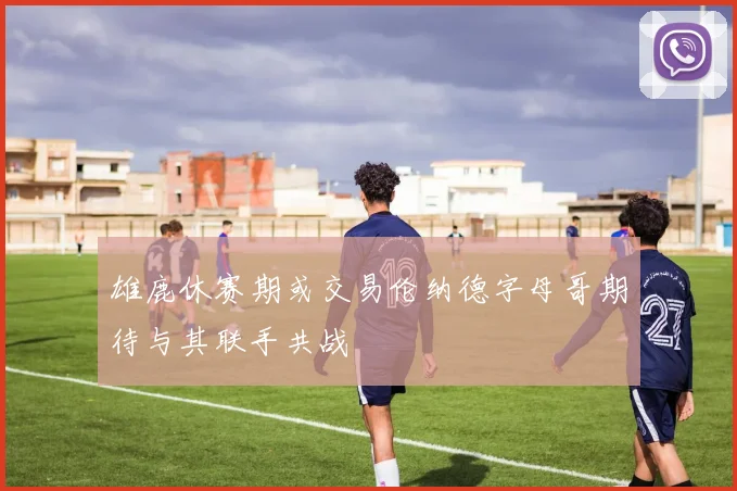 雄鹿休赛期或交易伦纳德字母哥期待与其联手共战