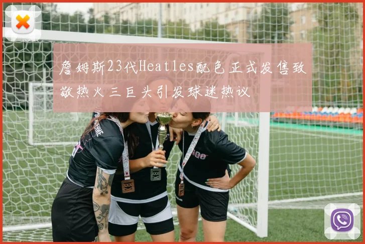詹姆斯23代Heatles配色正式发售致敬热火三巨头引发球迷热议