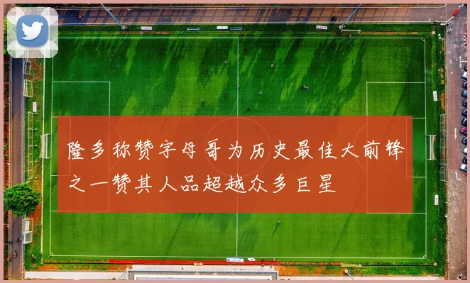 隆多称赞字母哥为历史最佳大前锋之一赞其人品超越众多巨星
