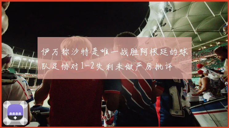 伊万称沙特是唯一战胜阿根廷的球队足协对1-2失利未做严厉批评
