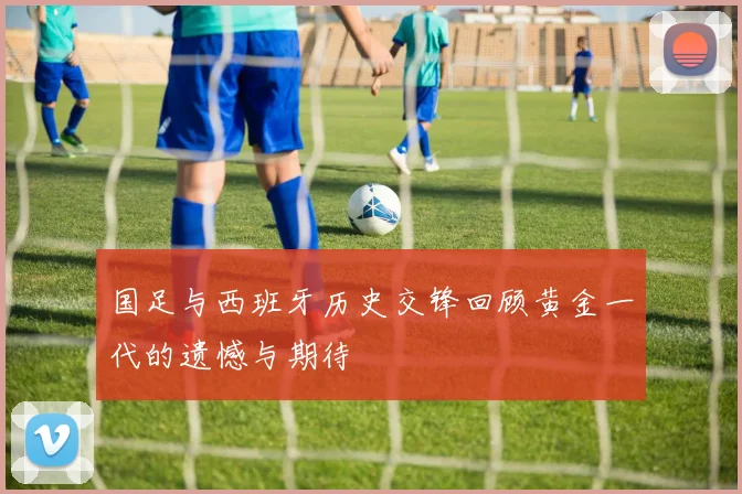 国足与西班牙历史交锋回顾黄金一代的遗憾与期待