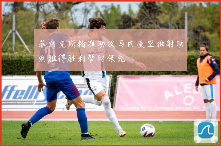 菲利克斯精准助攻马内凌空抽射助利雅得胜利暂时领先