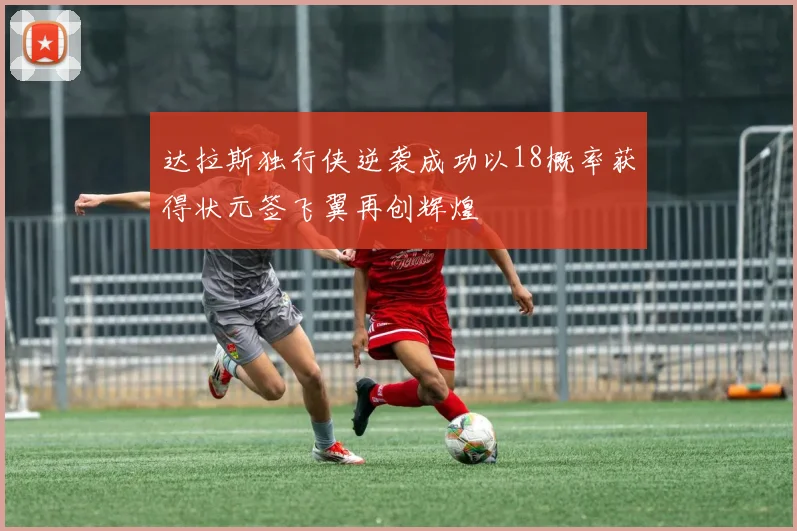 达拉斯独行侠逆袭成功以18概率获得状元签飞翼再创辉煌