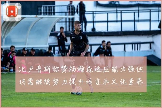 比卢普斯称赞杨瀚森适应能力强但仍需继续努力提升语言和文化素养