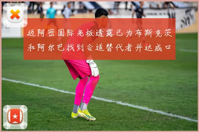 迈阿密国际老板透露已为布斯克茨和阿尔巴找到合适替代者并达成口头协议