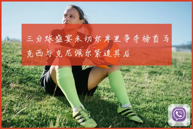 三分球盛宴米切尔库里争夺榜首马克西与克尼佩尔紧追其后