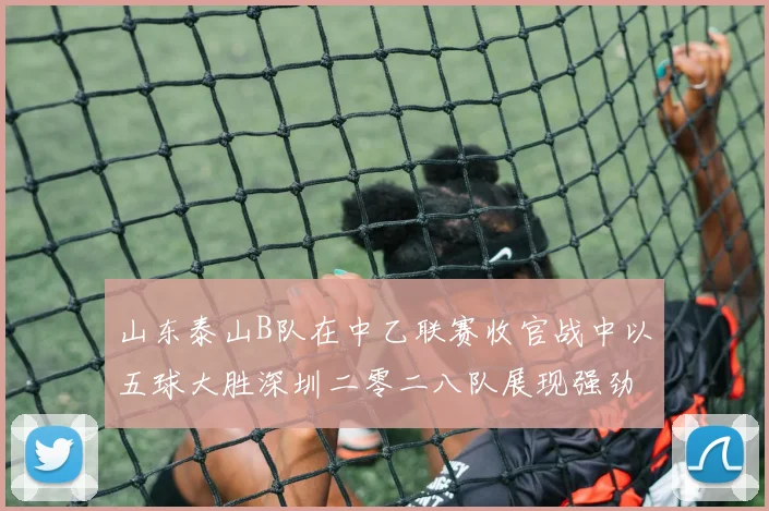 山东泰山B队在中乙联赛收官战中以五球大胜深圳二零二八队展现强劲实力