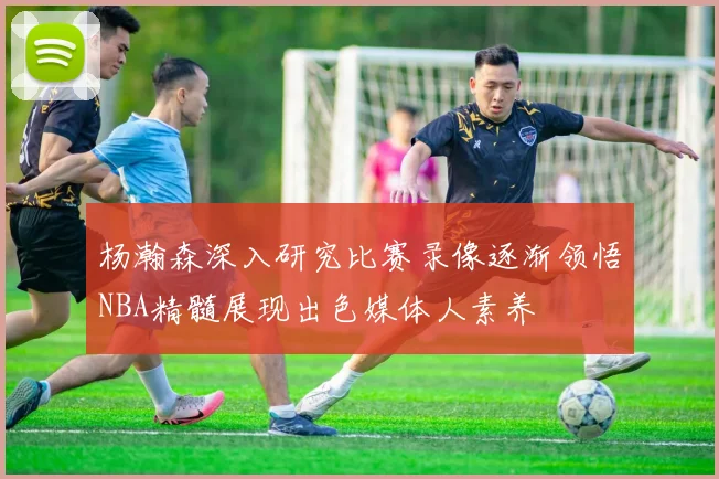 杨瀚森深入研究比赛录像逐渐领悟NBA精髓展现出色媒体人素养
