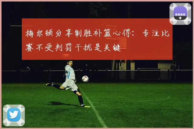 梅尔顿分享制胜补篮心得：专注比赛不受判罚干扰是关键