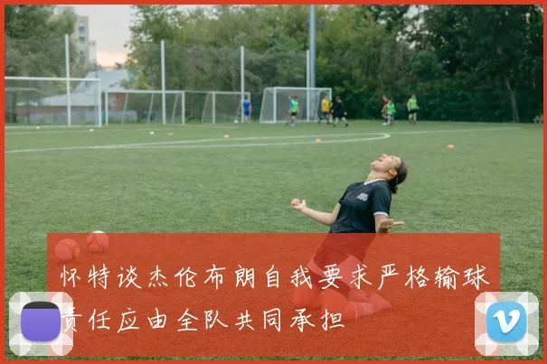 怀特谈杰伦布朗自我要求严格输球责任应由全队共同承担