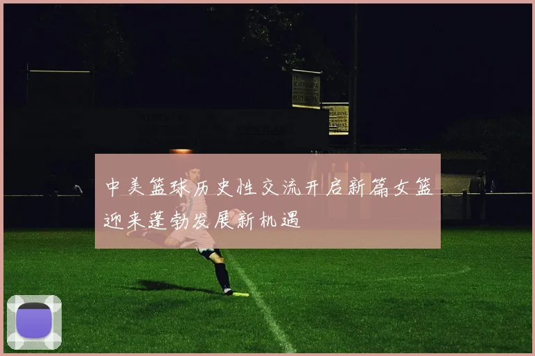 中美篮球历史性交流开启新篇女篮迎来蓬勃发展新机遇