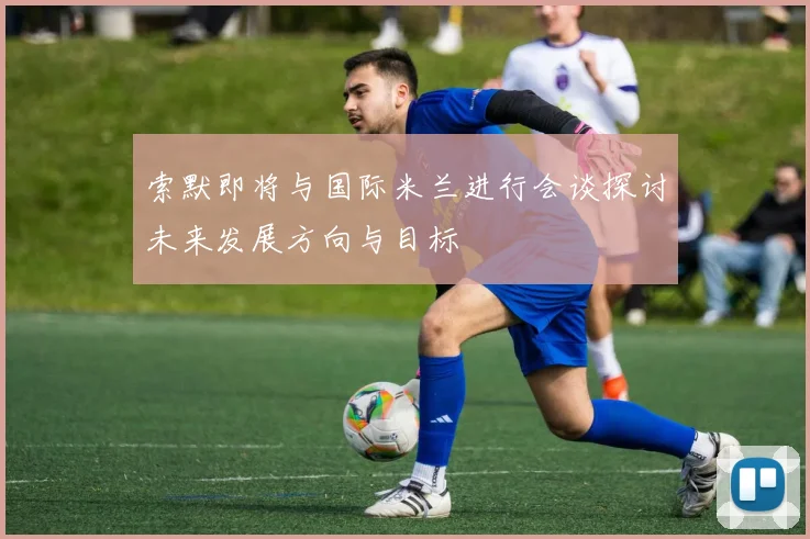 索默即将与国际米兰进行会谈探讨未来发展方向与目标