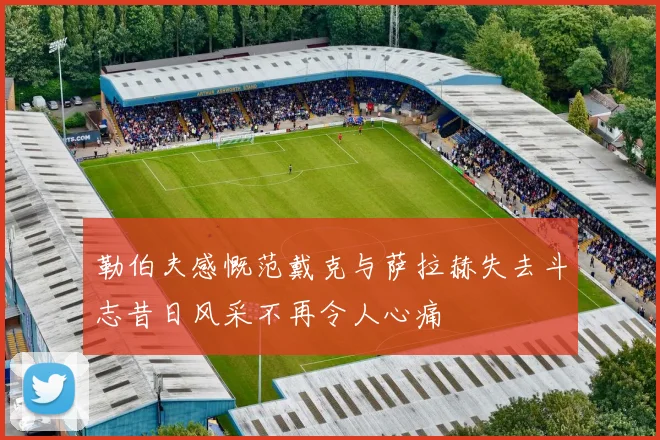 勒伯夫感慨范戴克与萨拉赫失去斗志昔日风采不再令人心痛