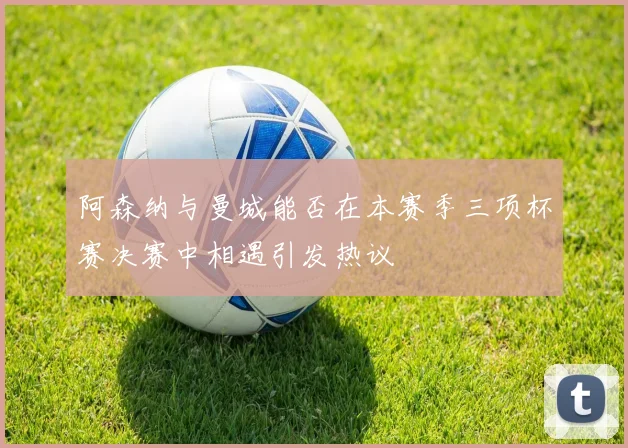 阿森纳与曼城能否在本赛季三项杯赛决赛中相遇引发热议