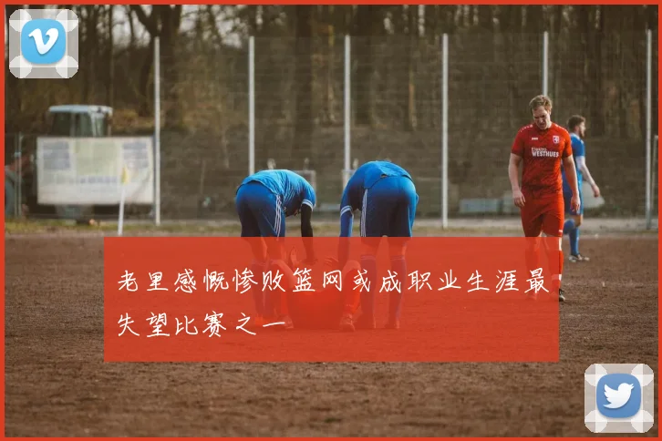 老里感慨惨败篮网或成职业生涯最失望比赛之一