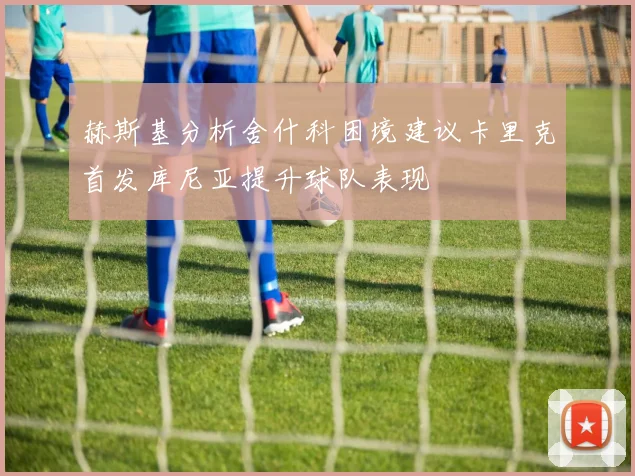 赫斯基分析舍什科困境建议卡里克首发库尼亚提升球队表现