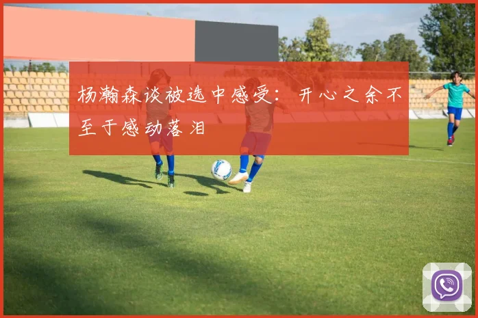 杨瀚森谈被选中感受：开心之余不至于感动落泪