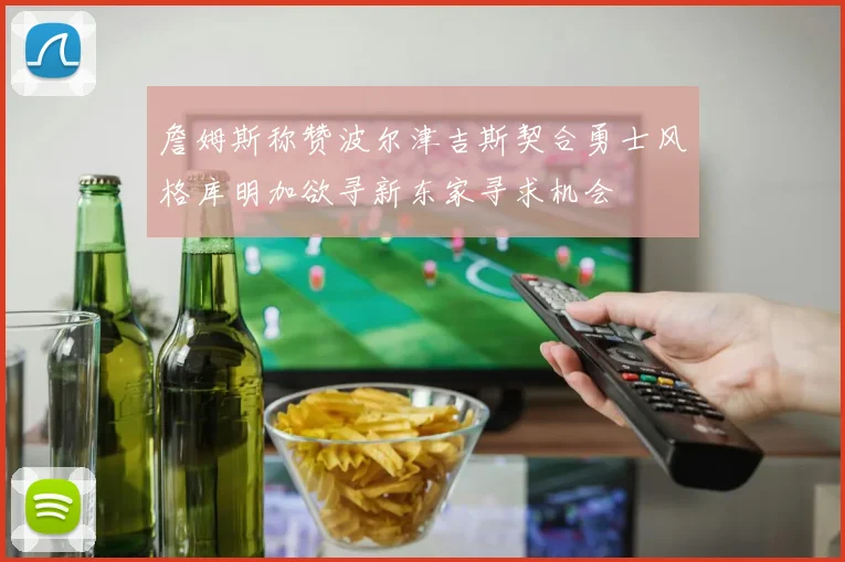 詹姆斯称赞波尔津吉斯契合勇士风格库明加欲寻新东家寻求机会