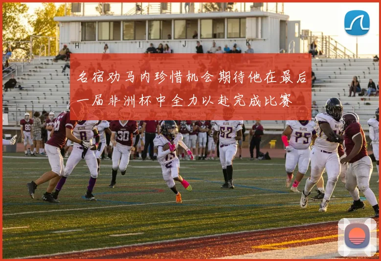 名宿劝马内珍惜机会期待他在最后一届非洲杯中全力以赴完成比赛