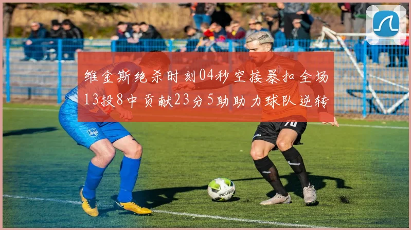 维金斯绝杀时刻04秒空接暴扣全场13投8中贡献23分5助助力球队逆转胜利