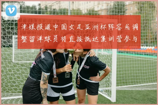 津媒报道中国女足亚洲杯阵容或调整留洋球员将直接抵达集训营参与备战