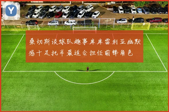 桑切斯谈球队趣事库库雷利亚幽默感十足托辛最适合担任前锋角色