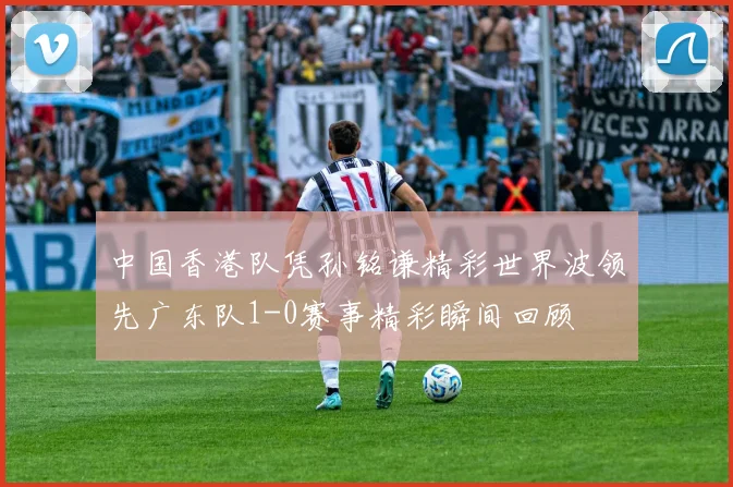 中国香港队凭孙铭谦精彩世界波领先广东队1-0赛事精彩瞬间回顾