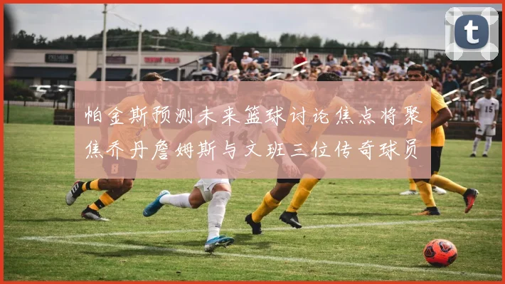 帕金斯预测未来篮球讨论焦点将聚焦乔丹詹姆斯与文班三位传奇球员