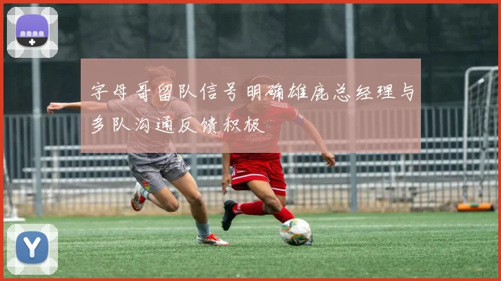 字母哥留队信号明确雄鹿总经理与多队沟通反馈积极