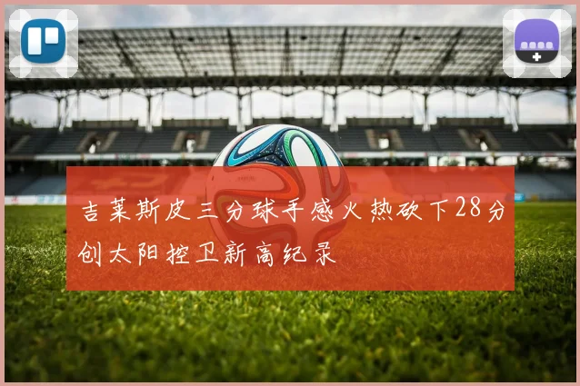 吉莱斯皮三分球手感火热砍下28分创太阳控卫新高纪录