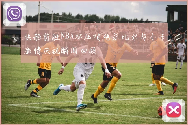 快船首胜NBA杯压哨绝杀比尔与小卡激情庆祝瞬间回顾